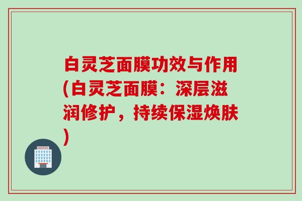白灵芝面膜功效与作用(白灵芝面膜:深层滋润修护,持续保湿焕肤) 白灵芝面膜功效与作用(白灵芝面膜:深层滋润修护,持续保湿焕肤)