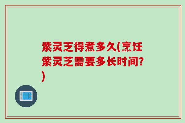 紫灵芝得煮多久(烹饪紫灵芝需要多长时间？)