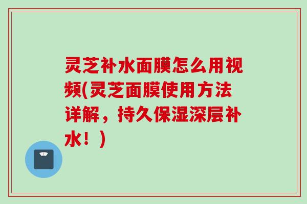 灵芝补水面膜怎么用视频(灵芝面膜使用方法详解，持久保湿深层补水！)