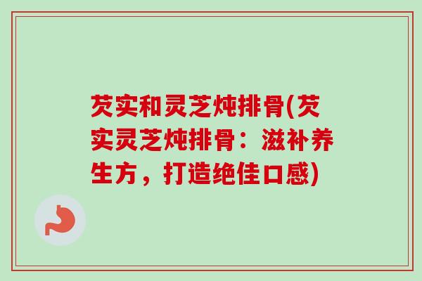 芡实和灵芝炖排骨(芡实灵芝炖排骨：滋补养生方，打造绝佳口感)