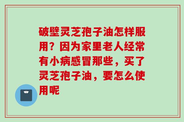 破壁灵芝孢子油怎样服用？因为家里老人经常有小病感冒那些，买了灵芝孢子油，要怎么使用呢