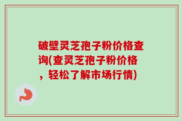 破壁灵芝孢子粉价格查询(查灵芝孢子粉价格,轻松了解市场行情) 破壁灵芝孢子粉价格查询(查灵芝孢子粉价格,轻松了解市场行情)