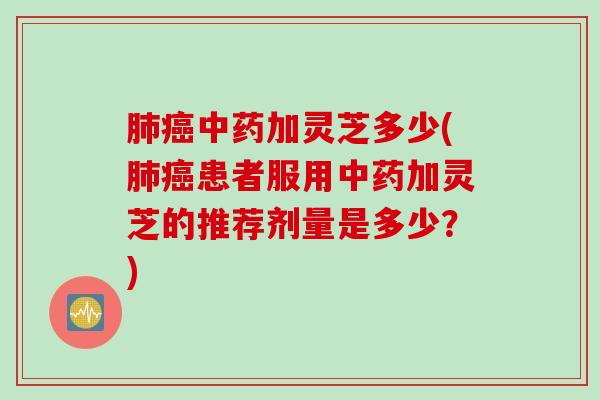 肺癌中药加灵芝多少(肺癌患者服用中药加灵芝的推荐剂量是多少？)