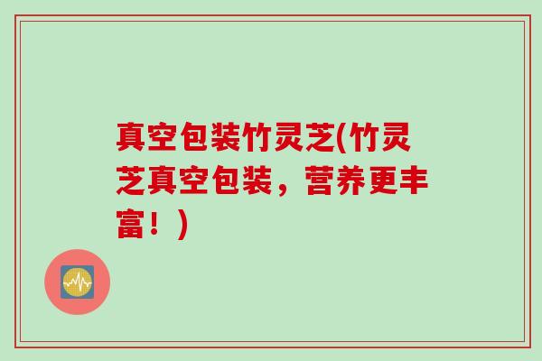 真空包装竹灵芝(竹灵芝真空包装，营养更丰富！)