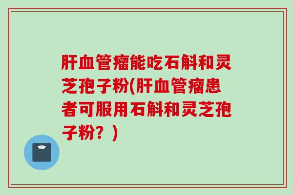 肝血管瘤能吃石斛和灵芝孢子粉(肝血管瘤患者可服用石斛和灵芝孢子粉？)