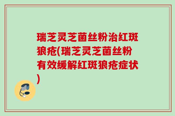 瑞芝灵芝菌丝粉治红斑狼疮(瑞芝灵芝菌丝粉有效缓解红斑狼疮症状)