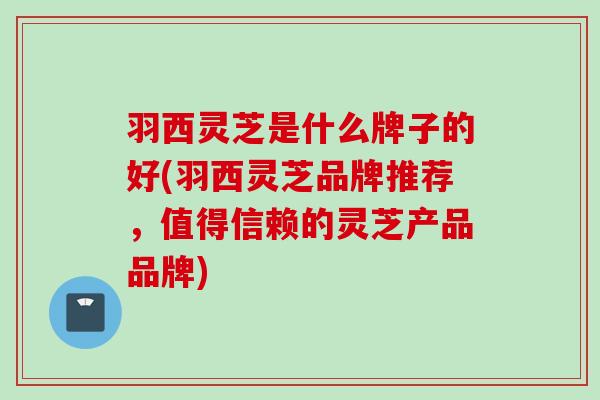 羽西灵芝是什么牌子的好(羽西灵芝品牌推荐，值得信赖的灵芝产品品牌)