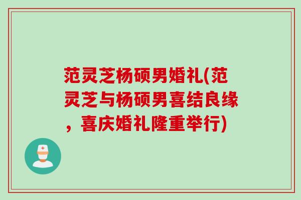 范灵芝杨硕男婚礼(范灵芝与杨硕男喜结良缘，喜庆婚礼隆重举行)