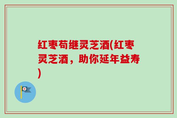 红枣苟继灵芝酒(红枣灵芝酒,助你延年益寿) 红枣苟继灵芝酒(红枣灵芝酒,助你延年益寿)