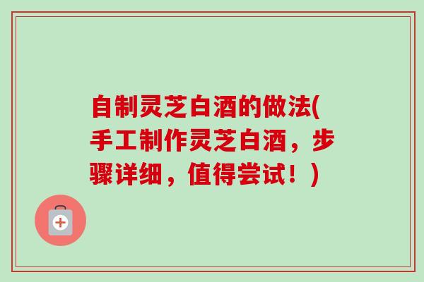 自制灵芝白酒的做法(手工制作灵芝白酒，步骤详细，值得尝试！)