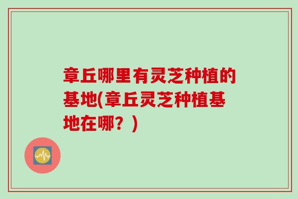 章丘哪里有灵芝种植的基地(章丘灵芝种植基地在哪？)