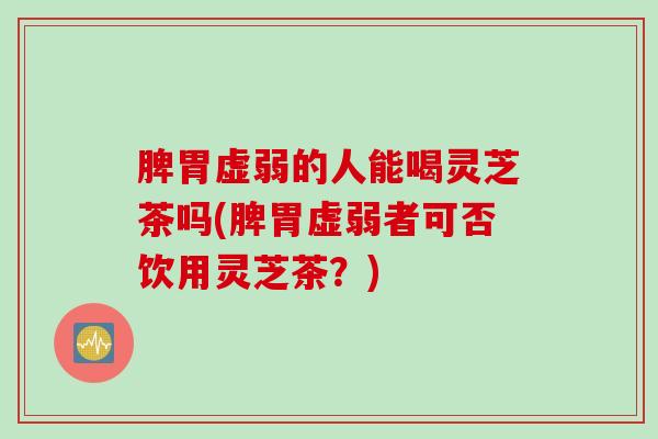 脾胃虚弱的人能喝灵芝茶吗(脾胃虚弱者可否饮用灵芝茶？)