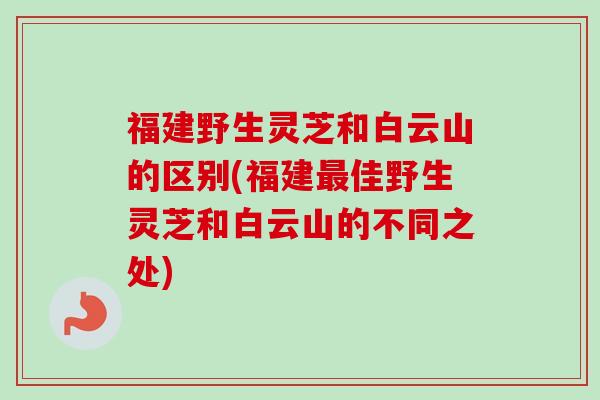福建野生灵芝和白云山的区别(福建最佳野生灵芝和白云山的不同之处)