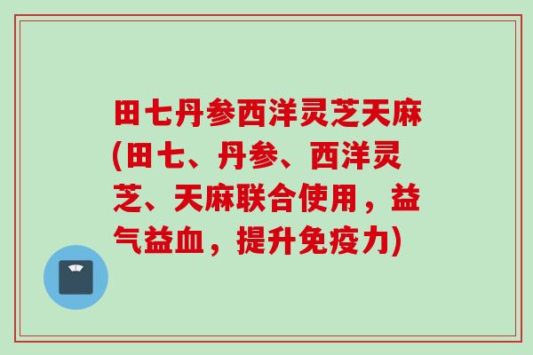 田七丹参西洋灵芝天麻(田七、丹参、西洋灵芝、天麻联合使用，益气益血，提升免疫力)