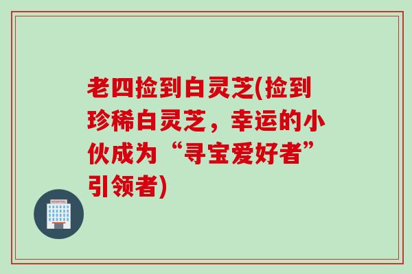 老四捡到白灵芝(捡到珍稀白灵芝，幸运的小伙成为“寻宝爱好者”引领者)