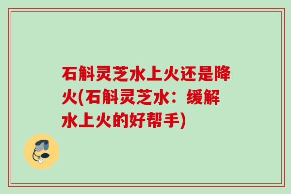 石斛灵芝水上火还是降火(石斛灵芝水：缓解水上火的好帮手)