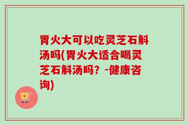胃火大可以吃灵芝石斛汤吗(胃火大适合喝灵芝石斛汤吗？-健康咨询)