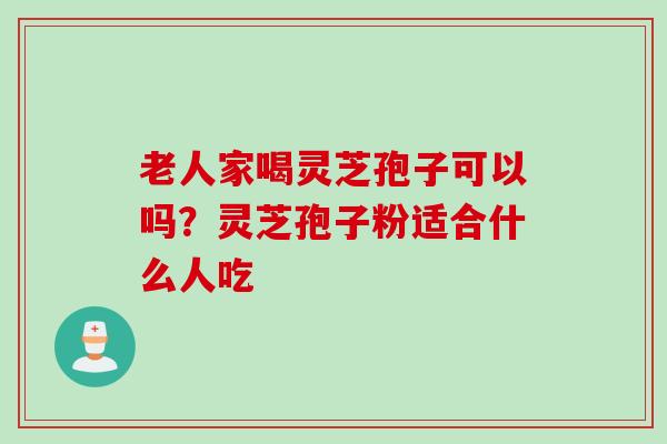 老人家喝灵芝孢子可以吗？灵芝孢子粉适合什么人吃
