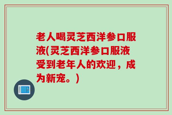 老人喝灵芝西洋参口服液(灵芝西洋参口服液受到老年人的欢迎，成为新宠。)