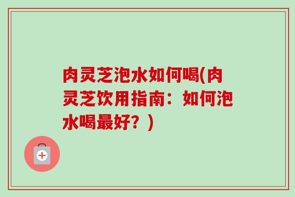 肉灵芝泡水如何喝(肉灵芝饮用指南：如何泡水喝最好？)