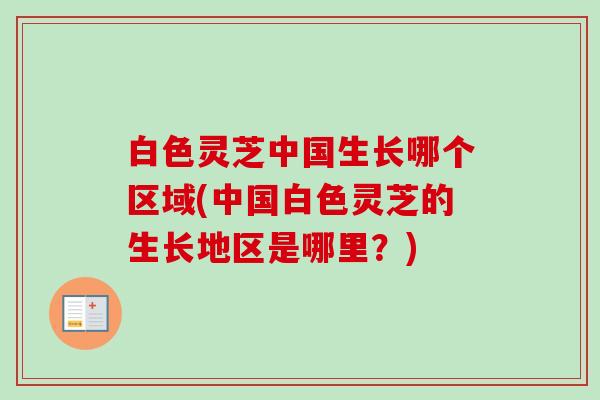 白色灵芝中国生长哪个区域(中国白色灵芝的生长地区是哪里？)