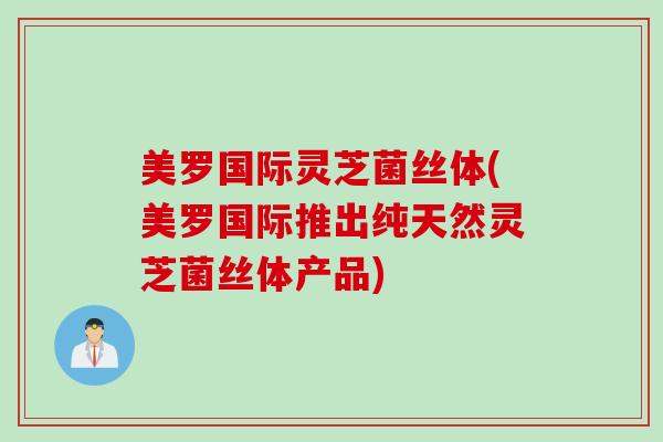 美罗国际灵芝菌丝体(美罗国际推出纯天然灵芝菌丝体产品)