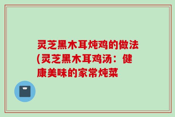 灵芝黑木耳炖鸡的做法(灵芝黑木耳鸡汤：健康美味的家常炖菜