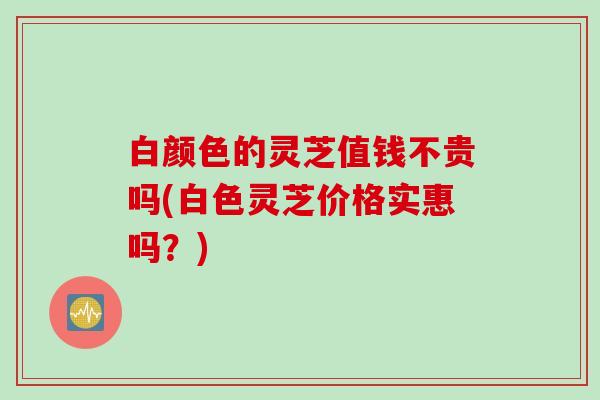 白颜色的灵芝值钱不贵吗(白色灵芝价格实惠吗？)