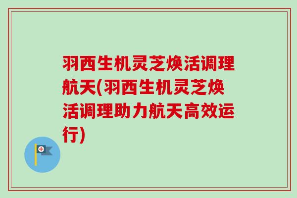 羽西生机灵芝焕活调理航天(羽西生机灵芝焕活调理助力航天高效运行)
