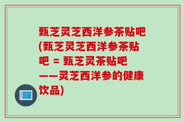 甄芝灵芝西洋参茶贴吧(甄芝灵芝西洋参茶贴吧 = 甄芝灵茶贴吧——灵芝西洋参的健康饮品)
