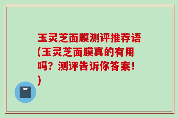 玉灵芝面膜测评推荐语(玉灵芝面膜真的有用吗？测评告诉你答案！)