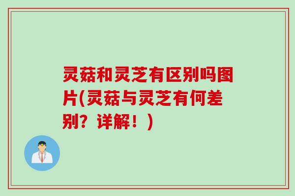 灵菇和灵芝有区别吗图片(灵菇与灵芝有何差别？详解！)