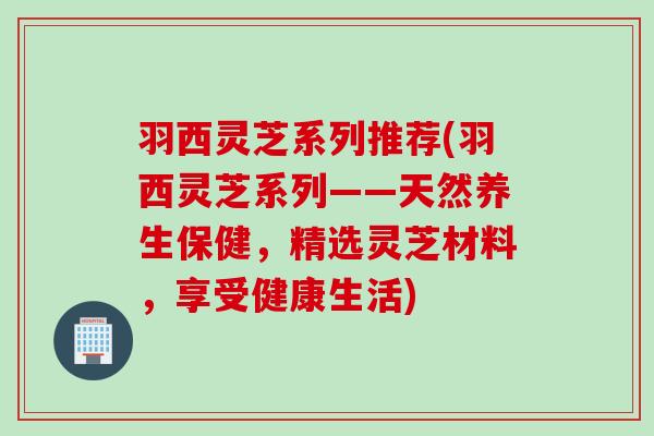 羽西灵芝系列推荐(羽西灵芝系列——天然养生保健，精选灵芝材料，享受健康生活)