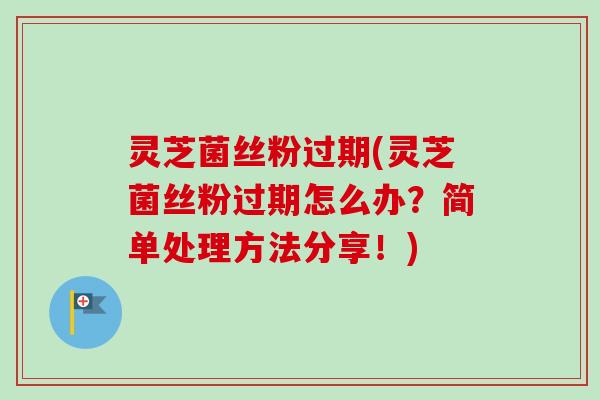 灵芝菌丝粉过期(灵芝菌丝粉过期怎么办？简单处理方法分享！)