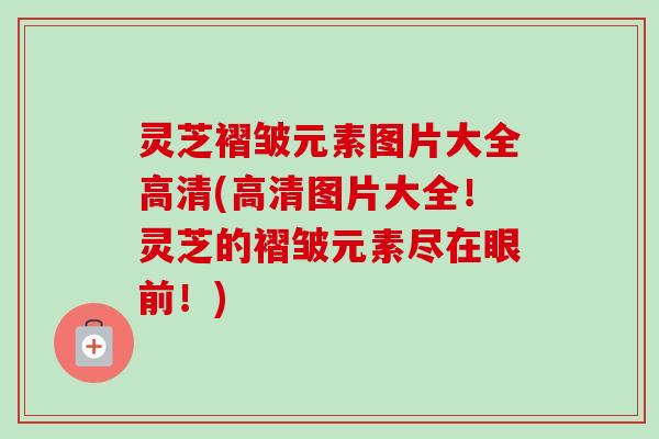 灵芝褶皱元素图片大全高清(高清图片大全！灵芝的褶皱元素尽在眼前！)