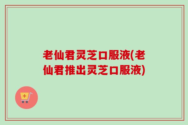 老仙君灵芝口服液(老仙君推出灵芝口服液)
