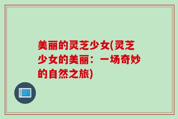 美丽的灵芝少女(灵芝少女的美丽：一场奇妙的自然之旅)
