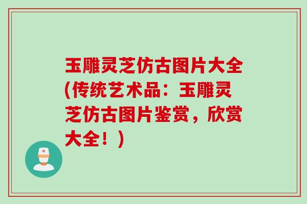 玉雕灵芝仿古图片大全(传统艺术品：玉雕灵芝仿古图片鉴赏，欣赏大全！)