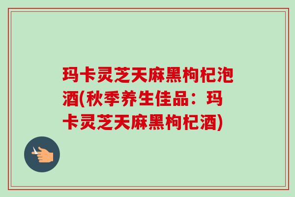 玛卡灵芝天麻黑枸杞泡酒(秋季养生佳品:玛卡灵芝天麻黑枸杞酒) 玛卡灵芝天麻黑枸杞泡酒(秋季养生佳品:玛卡灵芝天麻黑枸杞酒)