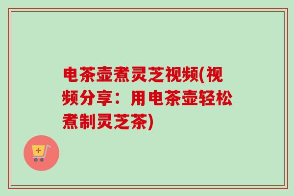 电茶壶煮灵芝视频(视频分享：用电茶壶轻松煮制灵芝茶)