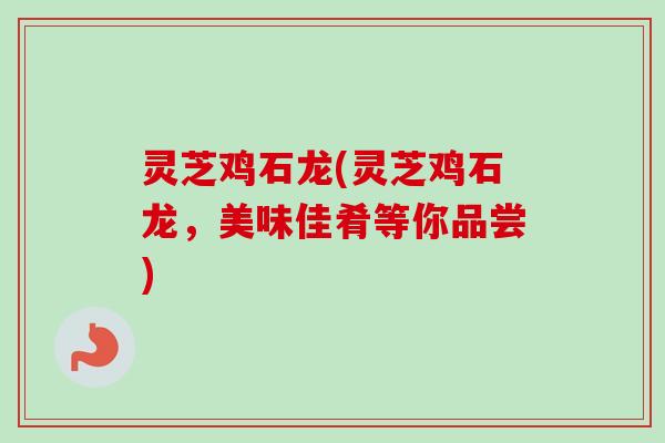 灵芝鸡石龙(灵芝鸡石龙，美味佳肴等你品尝)