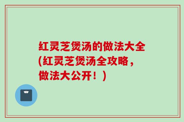 红灵芝煲汤的做法大全(红灵芝煲汤全攻略，做法大公开！)