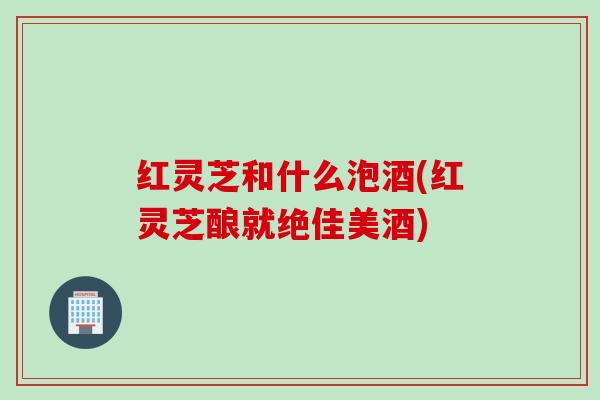 红灵芝和什么泡酒(红灵芝酿就绝佳美酒)