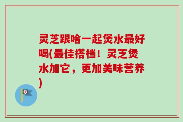 灵芝跟啥一起煲水最好喝(最佳搭档！灵芝煲水加它，更加美味营养)