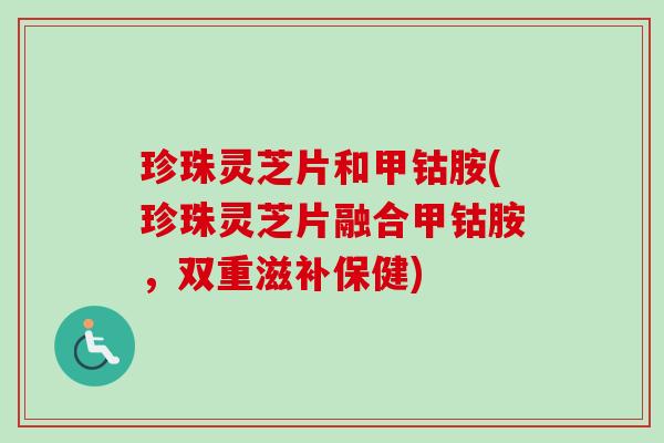 珍珠灵芝片和甲钴胺(珍珠灵芝片融合甲钴胺，双重滋补保健)