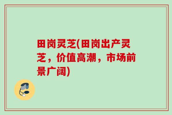 田岗灵芝(田岗出产灵芝，价值高潮，市场前景广阔)