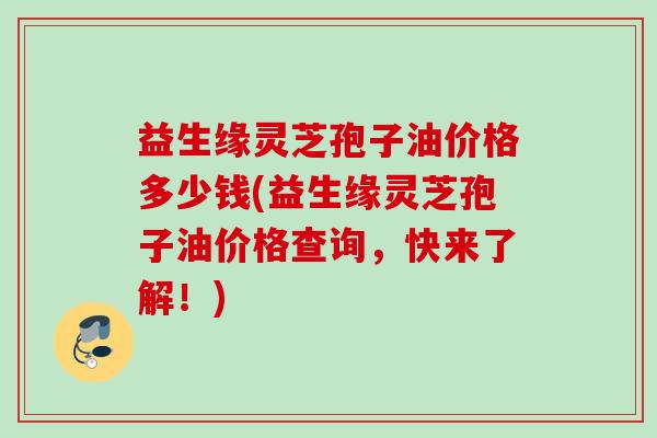 益生缘灵芝孢子油价格多少钱(益生缘灵芝孢子油价格查询，快来了解！)