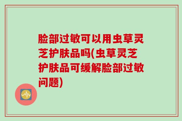 脸部过敏可以用虫草灵芝护肤品吗(虫草灵芝护肤品可缓解脸部过敏问题)