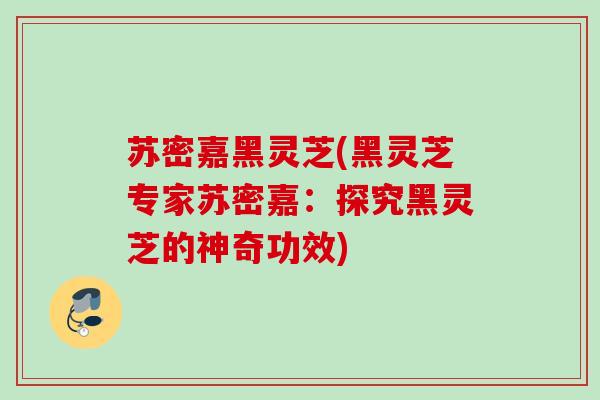 苏密嘉黑灵芝(黑灵芝专家苏密嘉：探究黑灵芝的神奇功效)