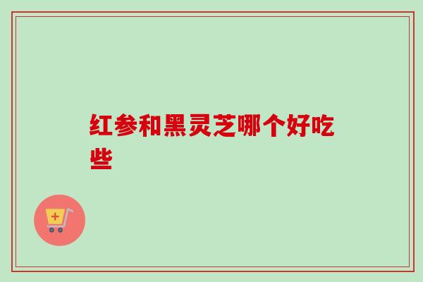 红参和黑灵芝哪个好吃些